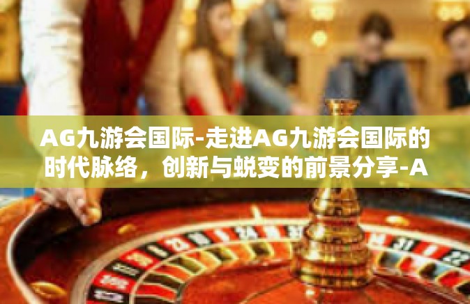 AG九游会国际-走进AG九游会国际的时代脉络，创新与蜕变的前景分享-AG九游会国际