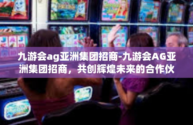 九游会ag亚洲集团招商-九游会AG亚洲集团招商，共创辉煌未来的合作伙伴之选-九游会ag亚洲集团招商