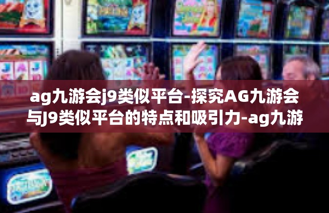ag九游会j9类似平台-探究AG九游会与J9类似平台的特点和吸引力-ag九游会j9类似平台