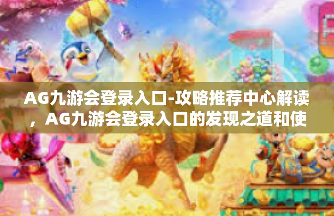 AG九游会登录入口-攻略推荐中心解读，AG九游会登录入口的发现之道和使用新姿势！掌上游戏的世界就此打开！AG九游会登录入口