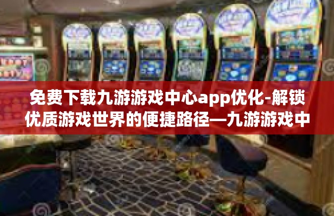 免费下载九游游戏中心app优化-解锁优质游戏世界的便捷路径—九游游戏中心App下载与优化的体验之旅-免费下载九游游戏中心app优化