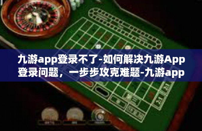 九游app登录不了-如何解决九游App登录问题，一步步攻克难题-九游app登录不了
