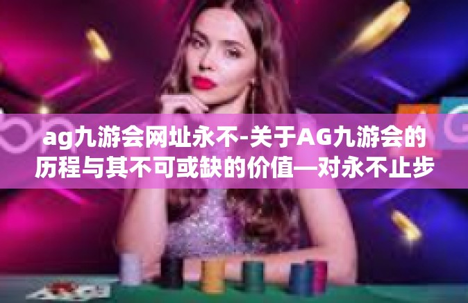 ag九游会网址永不-关于AG九游会的历程与其不可或缺的价值—对永不止步的探索精神的一种诠释-ag九游会网址永不