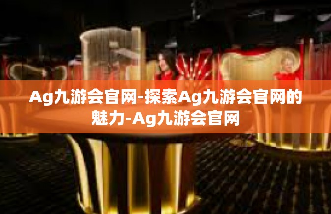 Ag九游会官网-探索Ag九游会官网的魅力-Ag九游会官网