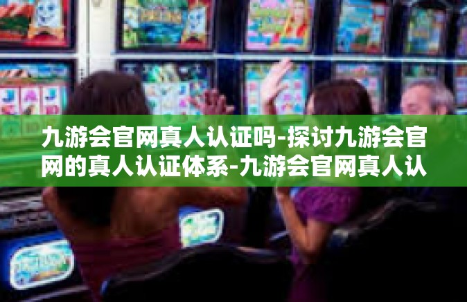 九游会官网真人认证吗-探讨九游会官网的真人认证体系-九游会官网真人认证吗