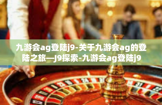 九游会ag登陆j9-关于九游会ag的登陆之旅—J9探索-九游会ag登陆j9